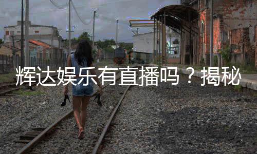 辉达娱乐有直播吗？揭秘平台最新真人娱乐直播内容