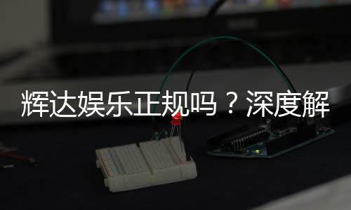 辉达娱乐正规吗？深度解析平台资质与玩家真实体验