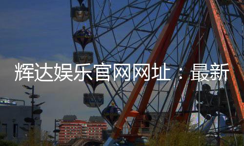 辉达娱乐官网网址：最新登录入口与游戏体验全攻略
