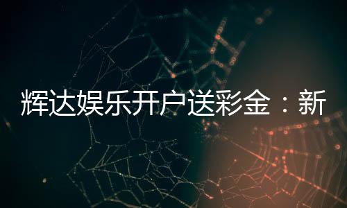 辉达娱乐开户送彩金：新会员专享彩金豪礼轻松领