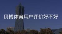 贝博体育用户评价好不好？真实口碑、优缺点与安全性深度解析