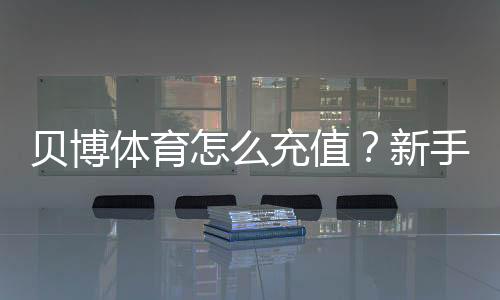 贝博体育怎么充值？新手充值步骤、支付方式与到账问题全攻略
