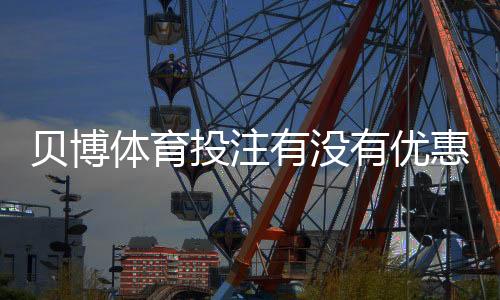 贝博体育投注有没有优惠？优惠种类、领取步骤与注意事项全解析