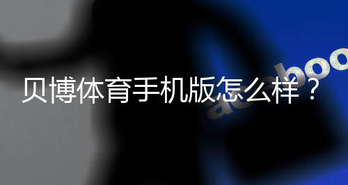 贝博体育手机版怎么样？下载、功能与安全性全面评测