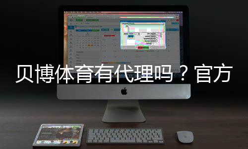 贝博体育有代理吗？官方代理情况、如何辨别真伪与防骗攻略