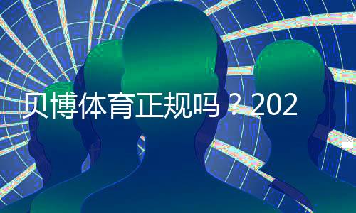 贝博体育正规吗？2026最新版安全资质、玩法合规与用户口碑全解析