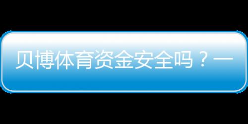 贝博体育资金安全吗？一看就懂的资金安全评估与提现风险解析