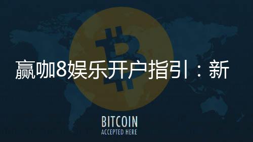 赢咖8娱乐开户指引：新手必看的快速注册与首存攻略