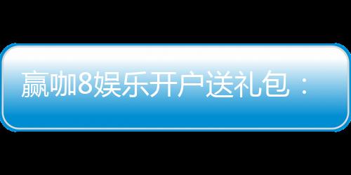 赢咖8娱乐开户送礼包：新会员专享豪礼首存即送8888元