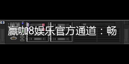 赢咖8娱乐官方通道：畅享顶级电子游艺的尊贵体验
