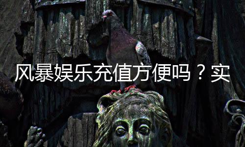 风暴娱乐充值方便吗？实测3分钟到账的快速充值攻略