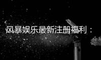 风暴娱乐最新注册福利：新用户专享豪礼与高额返利活动