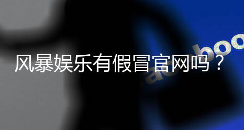 风暴娱乐有假冒官网吗？揭秘真假官网辨别技巧与防骗指南