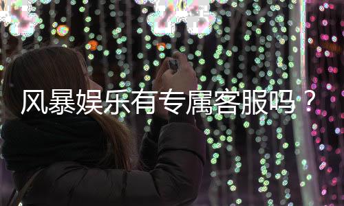 风暴娱乐有专属客服吗?平台客服体验与问题解答
