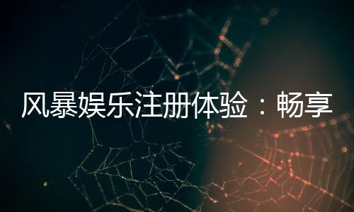 风暴娱乐注册体验：畅享顶级棋牌电游的尊贵之旅