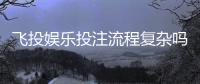 飞投娱乐投注流程复杂吗？3分钟带你快速掌握核心步骤
