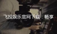 飞投娱乐官网下载：畅享顶级棋牌电游的极致体验