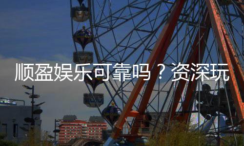 顺盈娱乐可靠吗？资深玩家揭秘平台真实体验与安全性
