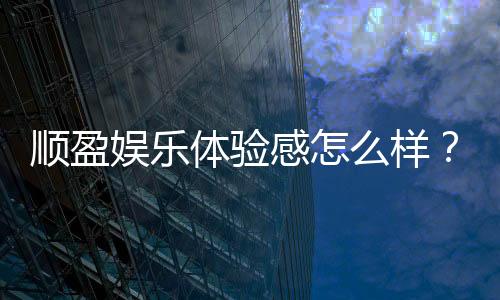 顺盈娱乐体验感怎么样？资深玩家真实评测与心得分享