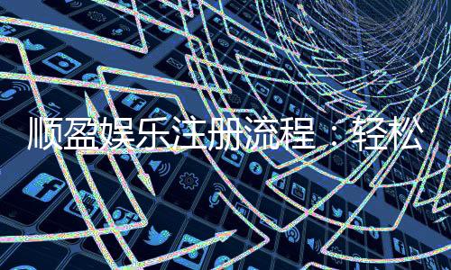 顺盈娱乐注册流程：轻松三步完成账号开通与首存优惠领取