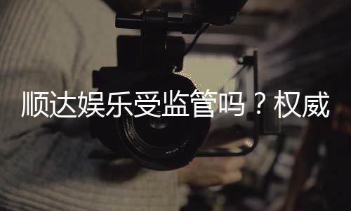 顺达娱乐受监管吗？权威解析其监管资质与玩家保障