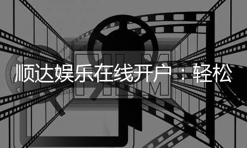 顺达娱乐在线开户:轻松注册即享豪华首存礼遇