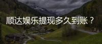 顺达娱乐提现多久到账？资深玩家实测到账时效解析