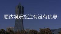 顺达娱乐投注有没有优惠？揭秘新人专享福利与充值返利活动