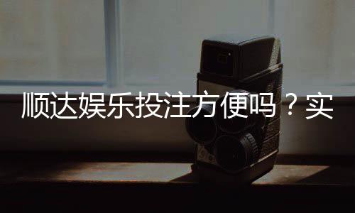 顺达娱乐投注方便吗？实测注册充值与提现全流程解析