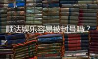 顺达娱乐容易被封号吗？资深玩家解析账号安全与防封技巧