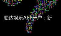 顺达娱乐APP开户：新手必看的高效注册与首存攻略