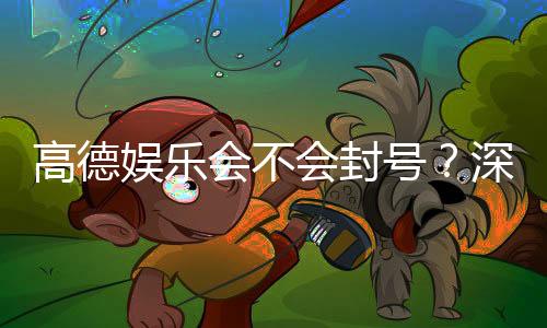 高德娱乐会不会封号?深度解析平台风控机制与防封技巧