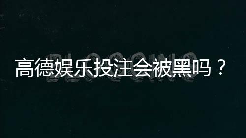 高德娱乐投注会被黑吗？揭秘平台安全性与防骗技巧