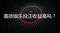 高德娱乐投注收益高吗？资深玩家揭秘真实盈利空间