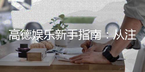 高德娱乐新手指南：从注册到畅玩的完整攻略