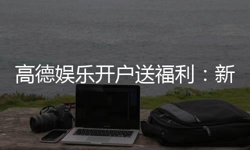 高德娱乐开户送福利：新会员专享豪礼首存即送彩金！