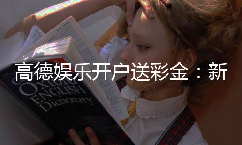 高德娱乐开户送彩金：新手注册即享豪礼首存加赠888彩金