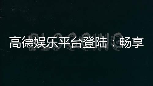 高德娱乐平台登陆：畅享顶级棋牌与电子游艺的乐趣