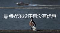 鼎点娱乐投注有没有优惠？最新优惠活动及独家福利解析
