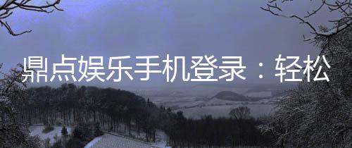 鼎点娱乐手机登录：轻松畅玩随时随地享受顶级游戏体验
