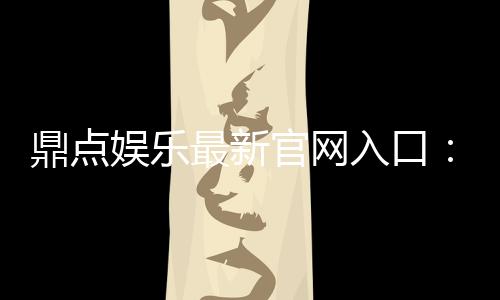 鼎点娱乐最新官网入口：畅享顶级棋牌电游的尊贵体验