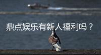 鼎点娱乐有新人福利吗？揭秘新手专属优惠及领取攻略