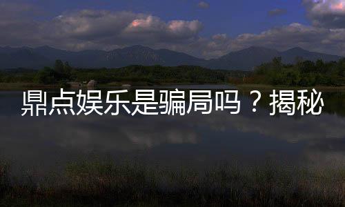 鼎点娱乐是骗局吗？揭秘真相与玩家真实体验分享