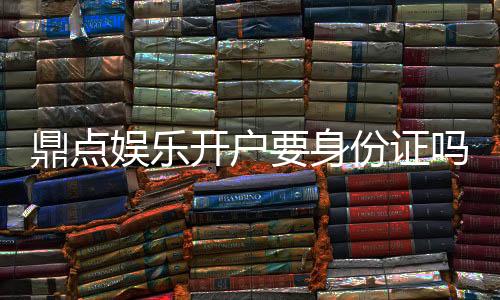 鼎点娱乐开户要身份证吗?安全注册流程与证件要求详解