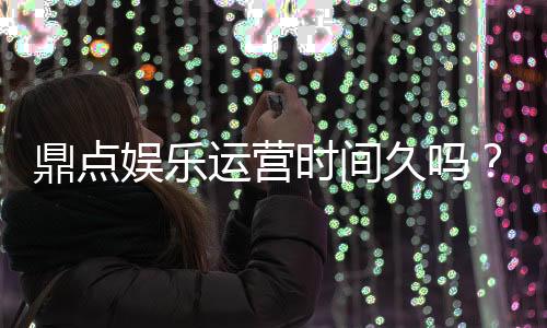 鼎点娱乐运营时间久吗？资深玩家解析平台历史与稳定性
