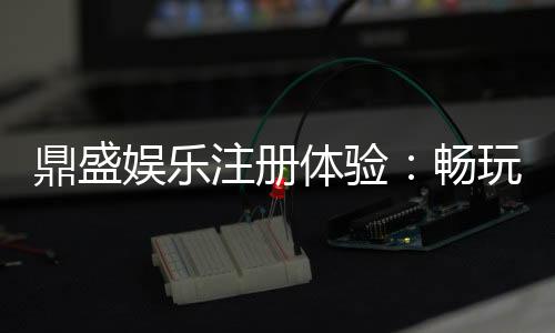 鼎盛娱乐注册体验：畅玩棋牌、电子游艺乐趣