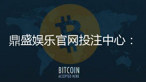 鼎盛娱乐官网投注中心：玩家最佳选择