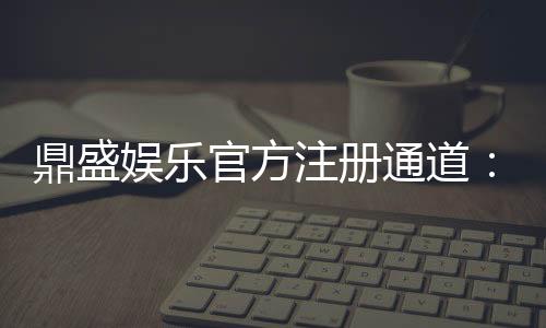 鼎盛娱乐官方注册通道：玩家必备安全可靠