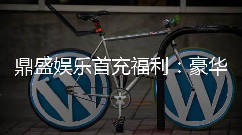 鼎盛娱乐首充福利：豪华福利等你来领取