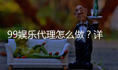 99娱乐代理怎么做？详细步骤与收益解析
